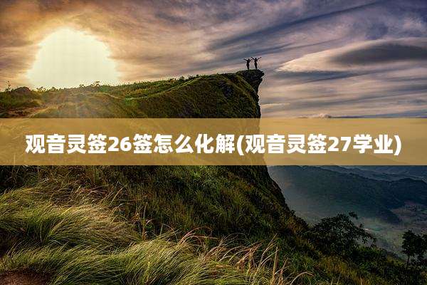 观音灵签26签怎么化解(观音灵签27学业)
