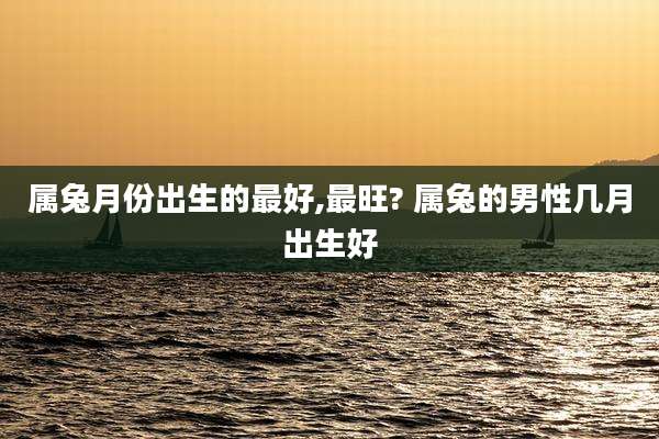 属兔月份出生的最好,最旺? 属兔的男性几月出生好