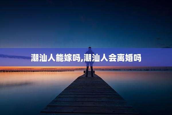 潮汕人能嫁吗,潮汕人会离婚吗