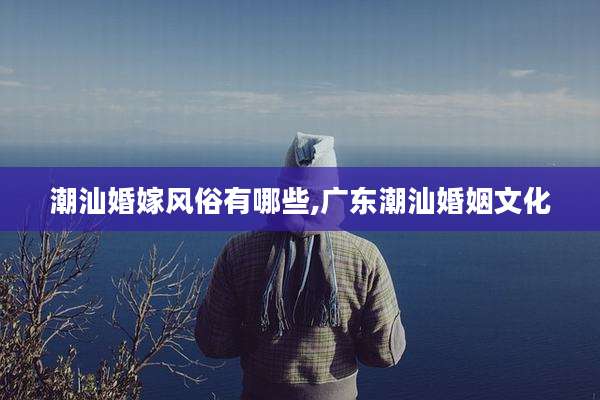 潮汕婚嫁风俗有哪些,广东潮汕婚姻文化