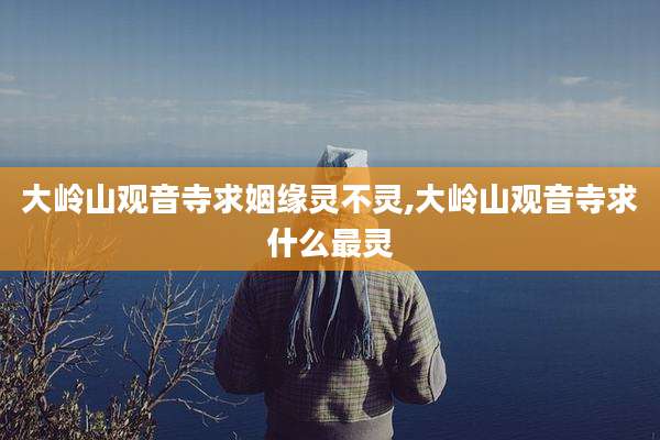 大岭山观音寺求姻缘灵不灵,大岭山观音寺求什么最灵