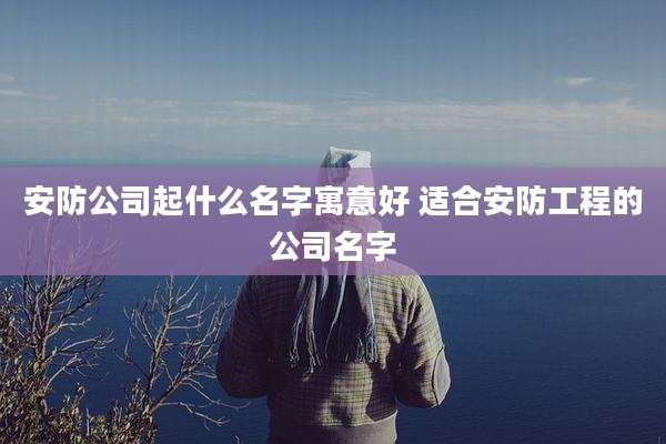 安防公司起什么名字寓意好 适合安防工程的公司名字