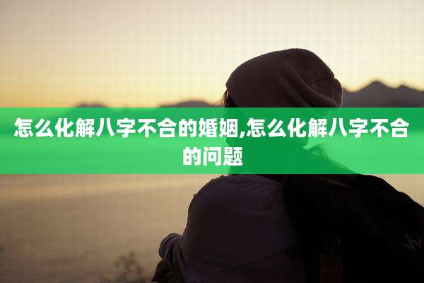 怎么化解八字不合的婚姻,怎么化解八字不合的问题