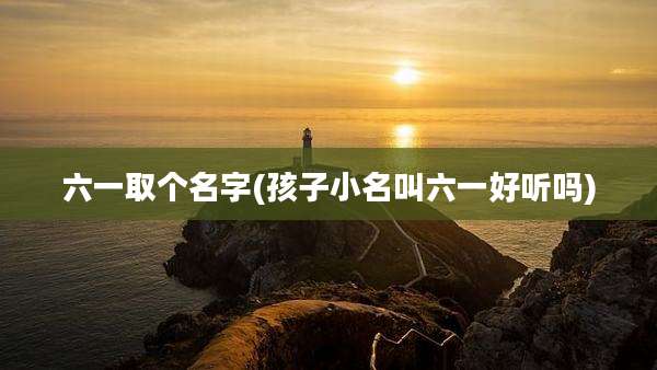 六一取个名字(孩子小名叫六一好听吗)