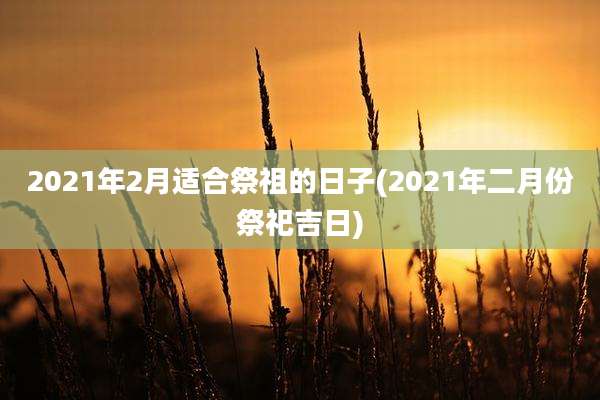 2021年2月适合祭祖的日子(2021年二月份祭祀吉日)