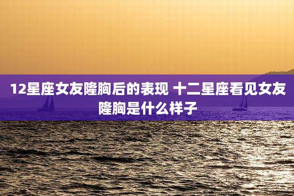 12星座女友隆胸后的表现 十二星座看见女友隆胸是什么样子