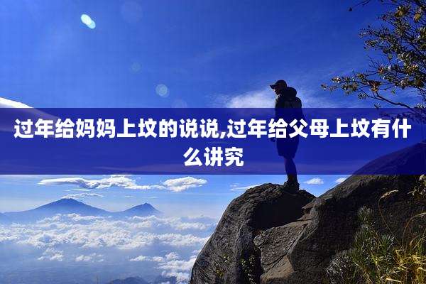 过年给妈妈上坟的说说,过年给父母上坟有什么讲究