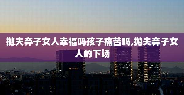 抛夫弃子女人幸福吗孩子痛苦吗,抛夫弃子女人的下场