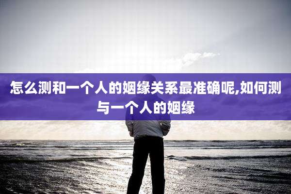 怎么测和一个人的姻缘关系最准确呢,如何测与一个人的姻缘