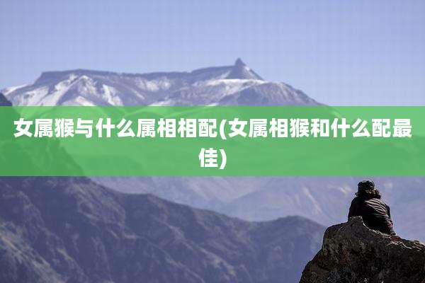 女属猴与什么属相相配(女属相猴和什么配最佳)