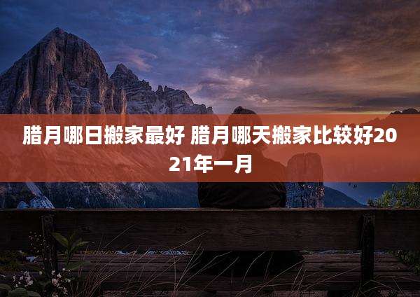 腊月哪日搬家最好 腊月哪天搬家比较好2021年一月