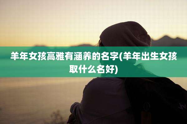 羊年女孩高雅有涵养的名字(羊年出生女孩取什么名好)