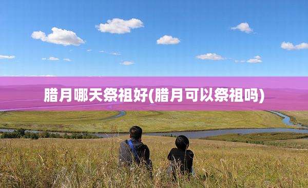 腊月哪天祭祖好(腊月可以祭祖吗)