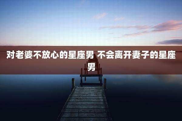 对老婆不放心的星座男 不会离开妻子的星座男
