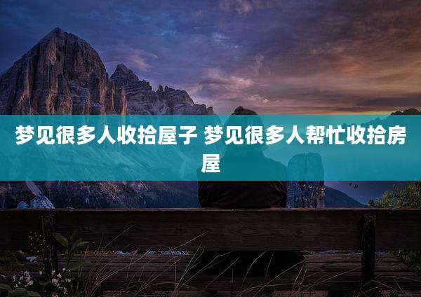 梦见很多人收拾屋子 梦见很多人帮忙收拾房屋