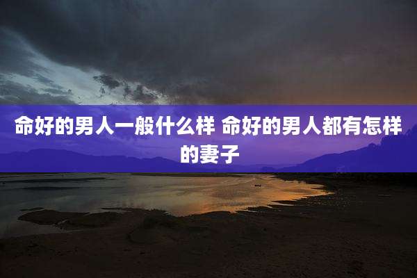命好的男人一般什么样 命好的男人都有怎样的妻子