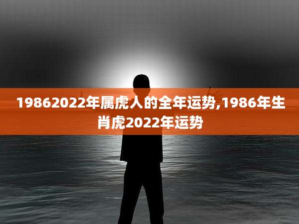 19862022年属虎人的全年运势,1986年生肖虎2022年运势
