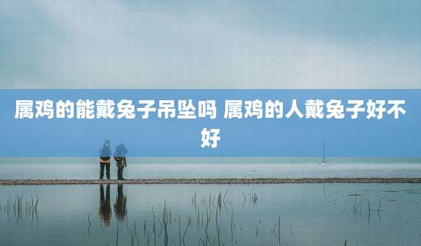 属鸡的能戴兔子吊坠吗 属鸡的人戴兔子好不好