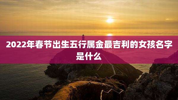 2022年春节出生五行属金最吉利的女孩名字是什么