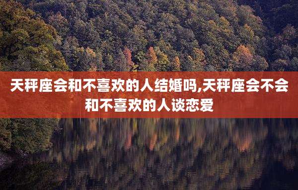 天秤座会和不喜欢的人结婚吗,天秤座会不会和不喜欢的人谈恋爱