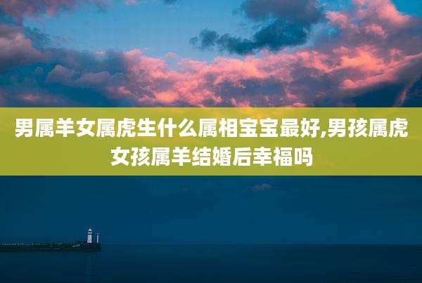 男属羊女属虎生什么属相宝宝最好,男孩属虎女孩属羊结婚后幸福吗