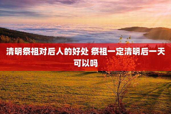 清明祭祖对后人的好处 祭祖一定清明后一天可以吗