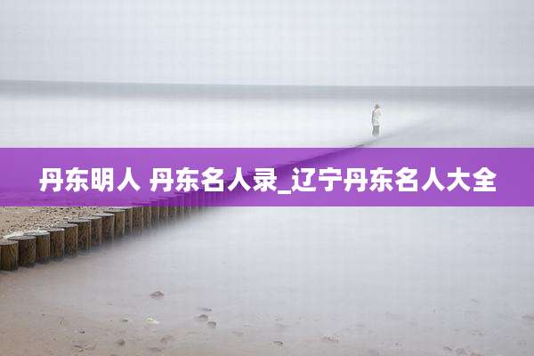 丹东明人 丹东名人录_辽宁丹东名人大全