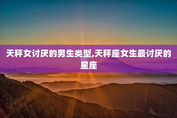 天秤女讨厌的男生类型,天秤座女生最讨厌的星座