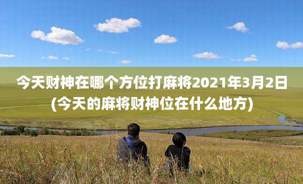 今天财神在哪个方位打麻将2021年3月2日(今天的麻将财神位在什么地方)