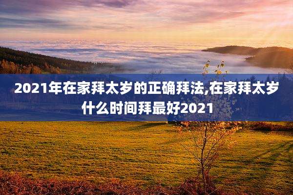 2021年在家拜太岁的正确拜法,在家拜太岁什么时间拜最好2021