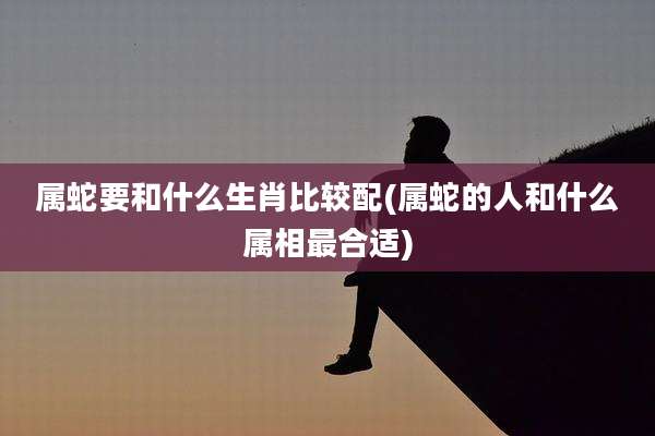 属蛇要和什么生肖比较配(属蛇的人和什么属相最合适)