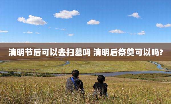 清明节后可以去扫墓吗 清明后祭奠可以吗?