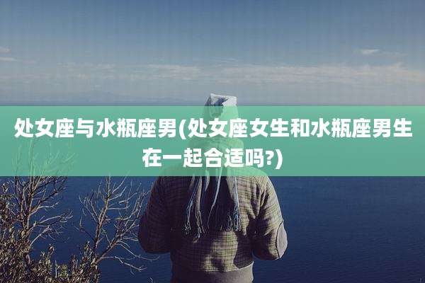 处女座与水瓶座男(处女座女生和水瓶座男生在一起合适吗?)