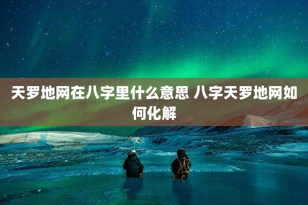 天罗地网在八字里什么意思 八字天罗地网如何化解