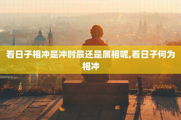 看日子相冲是冲时辰还是属相呢,看日子何为相冲