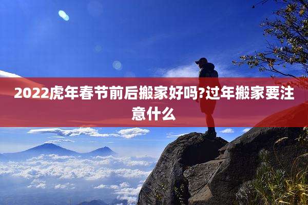 2022虎年春节前后搬家好吗?过年搬家要注意什么