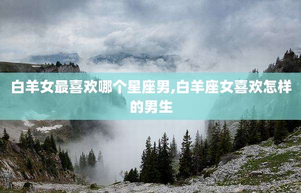 白羊女最喜欢哪个星座男,白羊座女喜欢怎样的男生