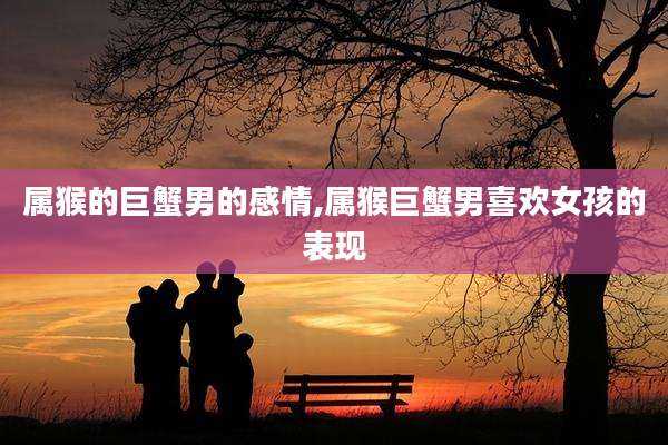 属猴的巨蟹男的感情,属猴巨蟹男喜欢女孩的表现