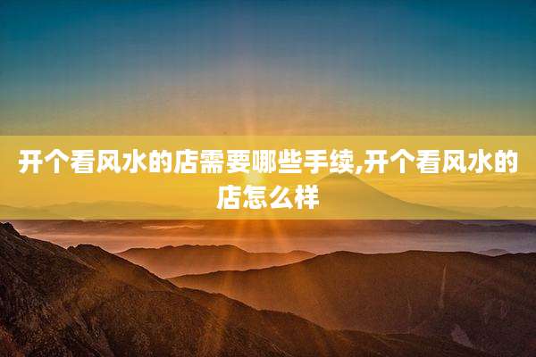 开个看风水的店需要哪些手续,开个看风水的店怎么样