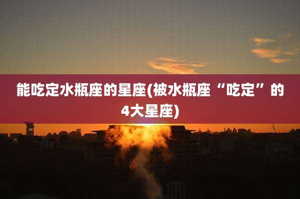 能吃定水瓶座的星座(被水瓶座“吃定”的4大星座)
