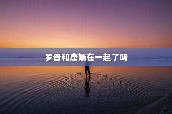罗晋和唐嫣在一起了吗