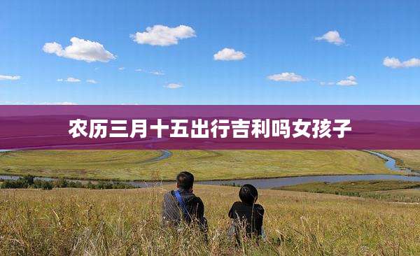 农历三月十五出行吉利吗女孩子