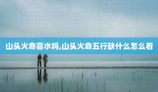 山头火命喜水吗,山头火命五行缺什么怎么看