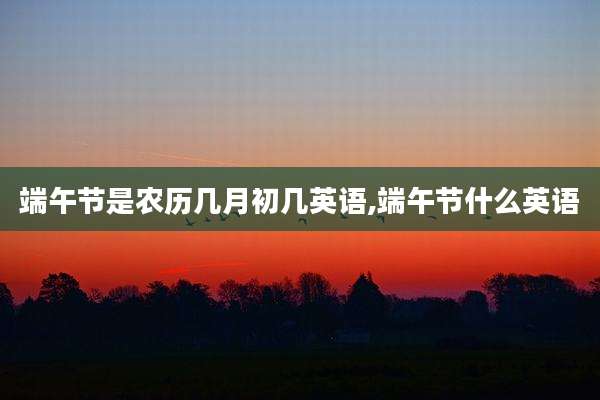 端午节是农历几月初几英语,端午节什么英语