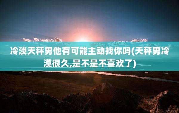 冷淡天秤男他有可能主动找你吗(天秤男冷漠很久,是不是不喜欢了)