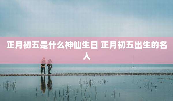 正月初五是什么神仙生日 正月初五出生的名人