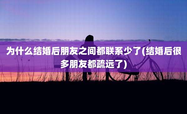 为什么结婚后朋友之间都联系少了(结婚后很多朋友都疏远了)