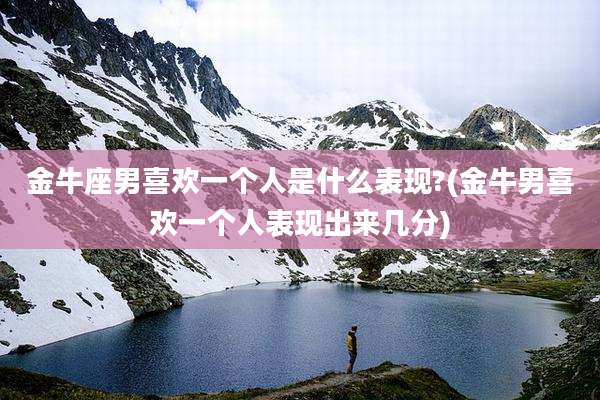 金牛座男喜欢一个人是什么表现?(金牛男喜欢一个人表现出来几分)