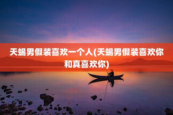 天蝎男假装喜欢一个人(天蝎男假装喜欢你和真喜欢你)