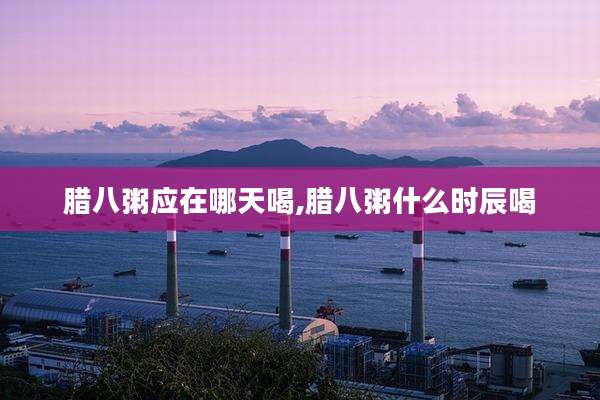腊八粥应在哪天喝,腊八粥什么时辰喝